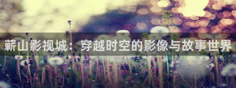 羞羞影院免费看：蕲山影视城：穿越时空的影像与故事世界
